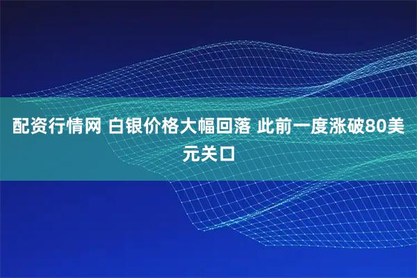 配资行情网 白银价格大幅回落 此前一度涨破80美元关口