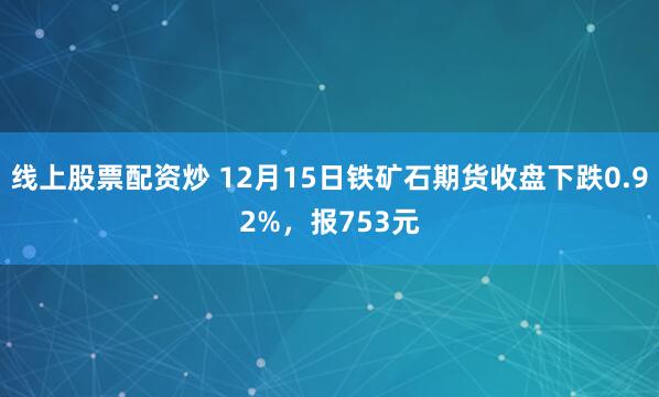 线上股票配资炒 12月15日铁矿石期货收盘下跌0.92%，报753元