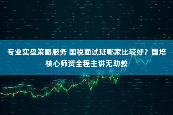 专业实盘策略服务 国税面试班哪家比较好？国培核心师资全程主讲无助教