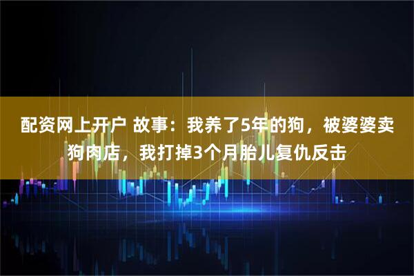 配资网上开户 故事：我养了5年的狗，被婆婆卖狗肉店，我打掉3个月胎儿复仇反击
