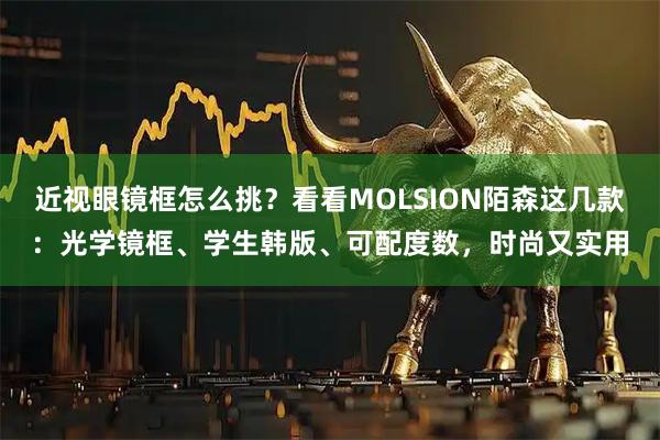 近视眼镜框怎么挑？看看MOLSION陌森这几款：光学镜框、学生韩版、可配度数，时尚又实用
