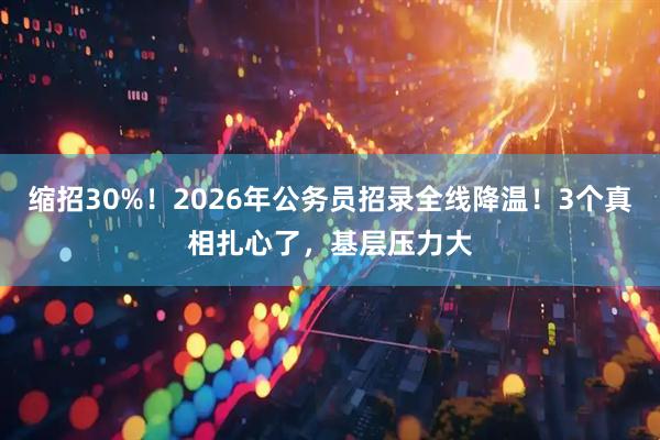 缩招30%！2026年公务员招录全线降温！3个真相扎心了，基层压力大