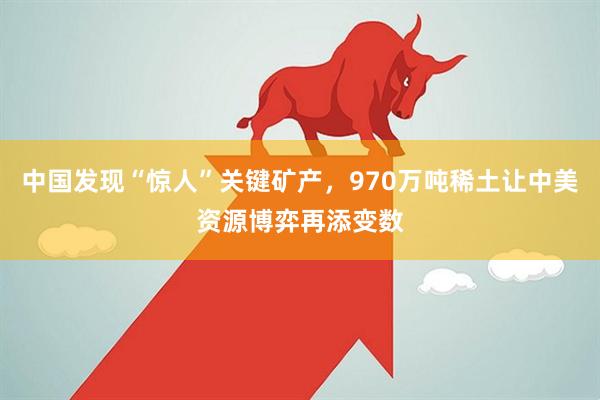 中国发现“惊人”关键矿产，970万吨稀土让中美资源博弈再添变数