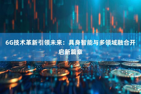 6G技术革新引领未来:具身智能与多领域融合开启新篇章