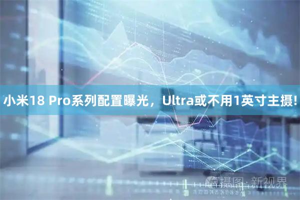 小米18 Pro系列配置曝光,Ultra或不用1英寸主摄!