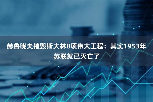 赫鲁晓夫摧毁斯大林8项伟大工程：其实1953年苏联就已灭亡了