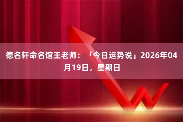 德名轩命名馆王老师：「今日运势说」2026年04月19日，星期日