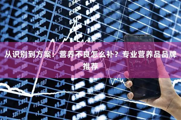 从识别到方案：营养不良怎么补？专业营养品品牌推荐