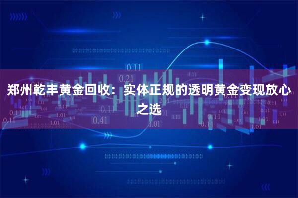 郑州乾丰黄金回收：实体正规的透明黄金变现放心之选