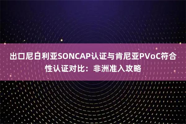 出口尼日利亚SONCAP认证与肯尼亚PVoC符合性认证对比：非洲准入攻略