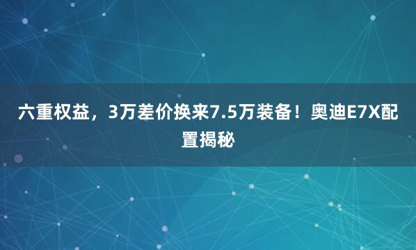 六重权益，3万差价换来7.5万装备！奥迪E7X配置揭秘