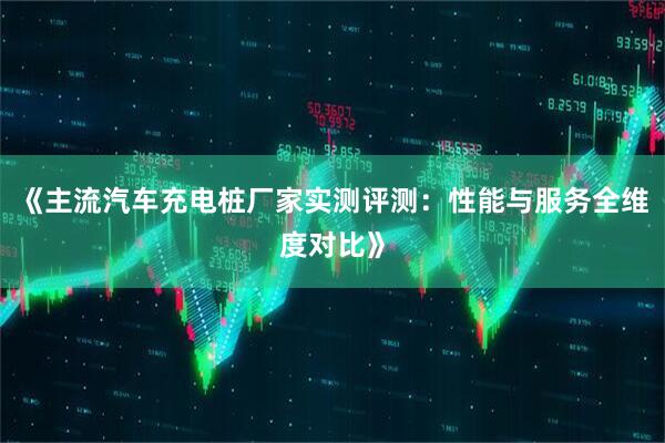 《主流汽车充电桩厂家实测评测：性能与服务全维度对比》
