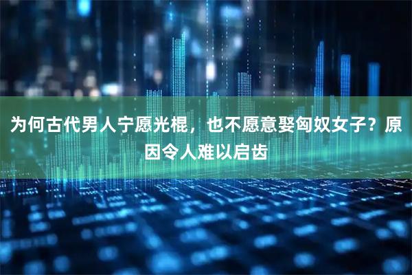 为何古代男人宁愿光棍，也不愿意娶匈奴女子？原因令人难以启齿