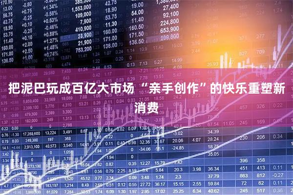 把泥巴玩成百亿大市场 “亲手创作”的快乐重塑新消费
