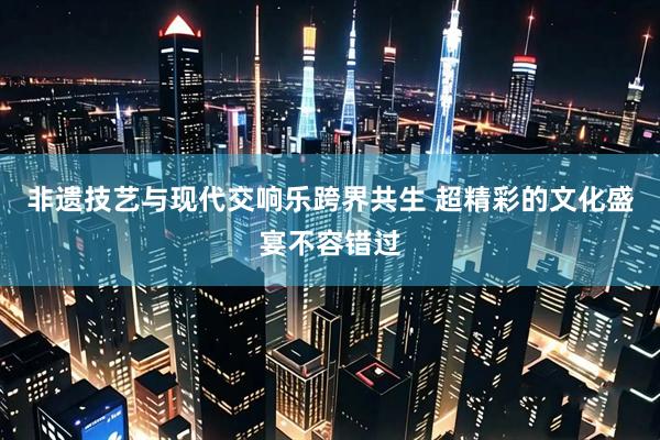 非遗技艺与现代交响乐跨界共生 超精彩的文化盛宴不容错过
