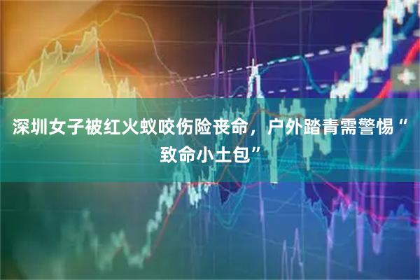 深圳女子被红火蚁咬伤险丧命，户外踏青需警惕“致命小土包”