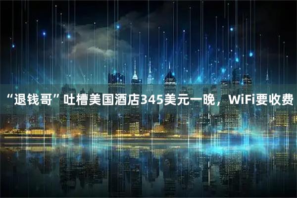 “退钱哥”吐槽美国酒店345美元一晚，WiFi要收费