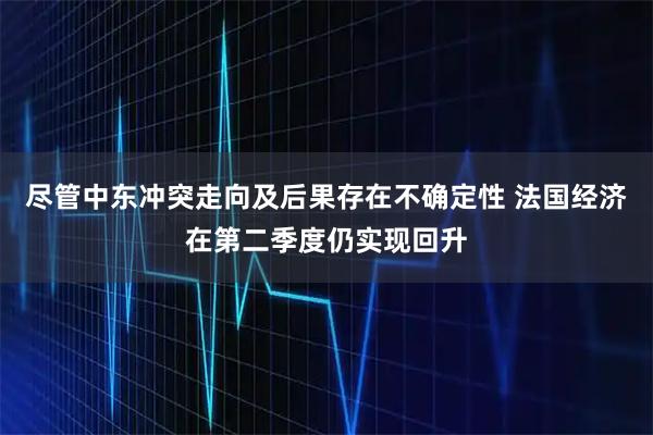 尽管中东冲突走向及后果存在不确定性 法国经济在第二季度仍实现回升