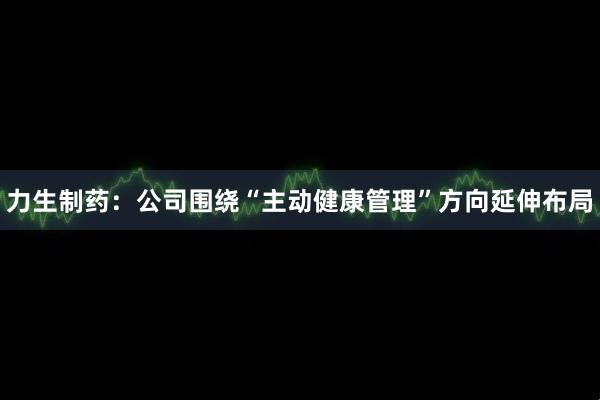 力生制药：公司围绕“主动健康管理”方向延伸布局